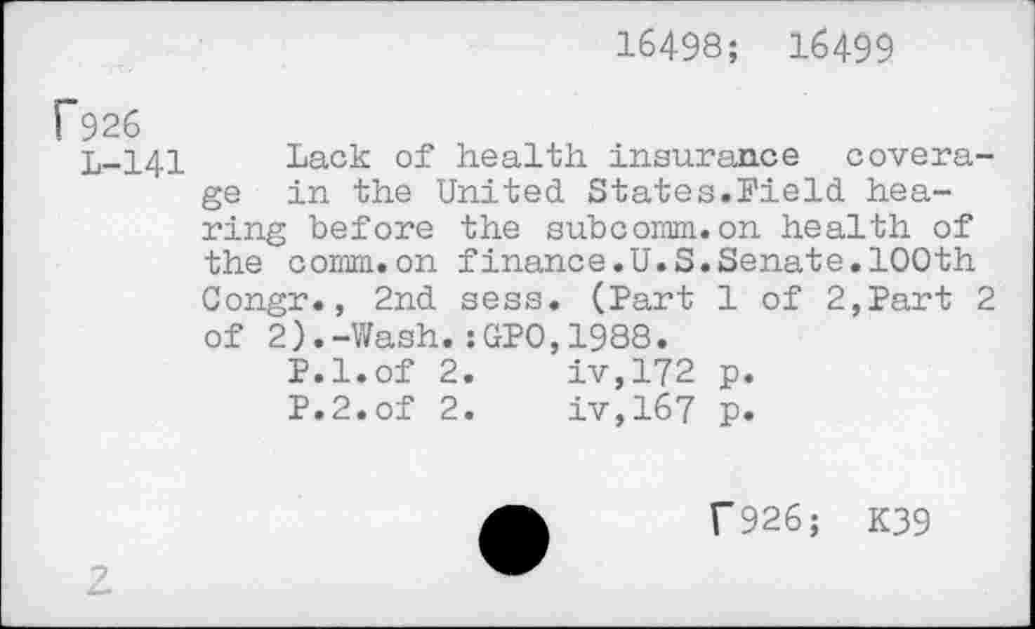 ﻿16498; 16499
f926
L-141 Lack of health insurance coverage in the United States.Field hearing before the subcomm.on health of the comm.on finance.U.S.Senate.100th Congr., 2nd sess. (Part 1 of 2,Part 2 of 2).-Wash.:GP0,1988.
P.l.of 2.	iv,172 p.
P.2.of 2.	iv,167 p.
f926; K39